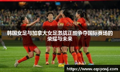 韩国女足与加拿大女足激战正酣争夺国际赛场的荣耀与未来