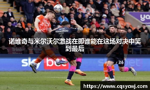 诺维奇与米尔沃尔激战在即谁能在这场对决中笑到最后